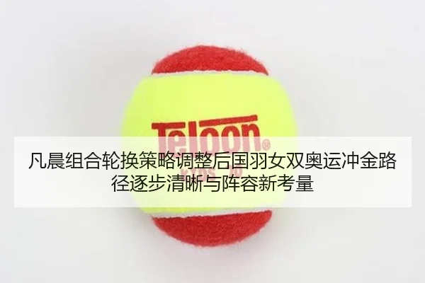凡晨组合轮换策略调整后国羽女双奥运冲金路径逐步清晰与阵容新考量